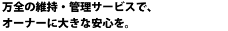 万全の維持・管理サービスで、オーナーに大きな安心を。 万全の維持・管理サービスで、オーナーに大きな安心を。